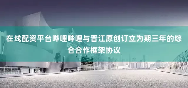 在线配资平台哔哩哔哩与晋江原创订立为期三年的综合合作框架协议
