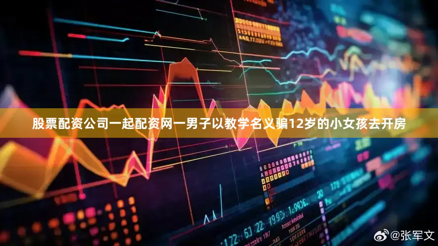 股票配资公司一起配资网一男子以教学名义骗12岁的小女孩去开房