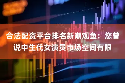 合法配资平台排名新潮观鱼：您曾说中生代女演员市场空间有限
