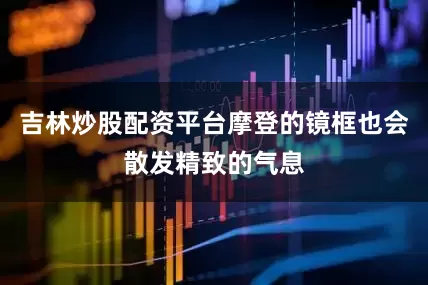 吉林炒股配资平台摩登的镜框也会散发精致的气息