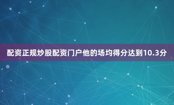 配资正规炒股配资门户他的场均得分达到10.3分