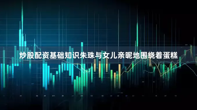 炒股配资基础知识朱珠与女儿亲昵地围绕着蛋糕