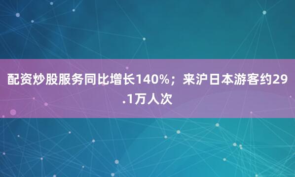 配资炒股服务同比增长140%；来沪日本游客约29.1万人次