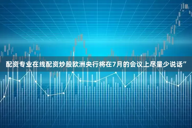 配资专业在线配资炒股欧洲央行将在7月的会议上尽量少说话”