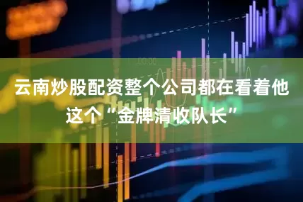 云南炒股配资整个公司都在看着他这个“金牌清收队长”