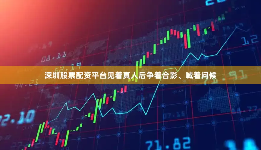 深圳股票配资平台见着真人后争着合影、喊着问候