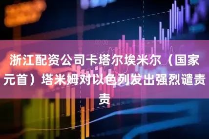 浙江配资公司卡塔尔埃米尔（国家元首）塔米姆对以色列发出强烈谴责