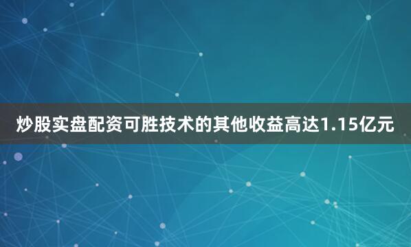 炒股实盘配资可胜技术的其他收益高达1.15亿元