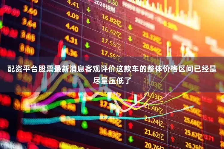 配资平台股票最新消息客观评价这款车的整体价格区间已经是尽量压低了