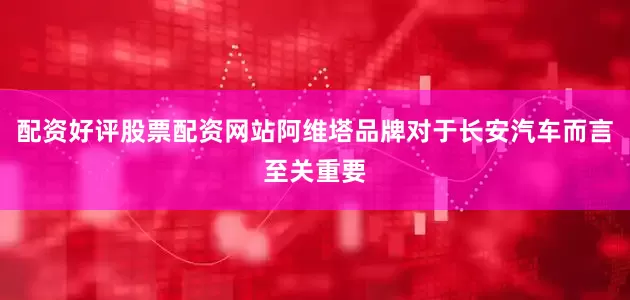 配资好评股票配资网站阿维塔品牌对于长安汽车而言至关重要