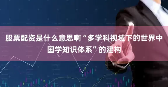 股票配资是什么意思啊“多学科视域下的世界中国学知识体系”的建构