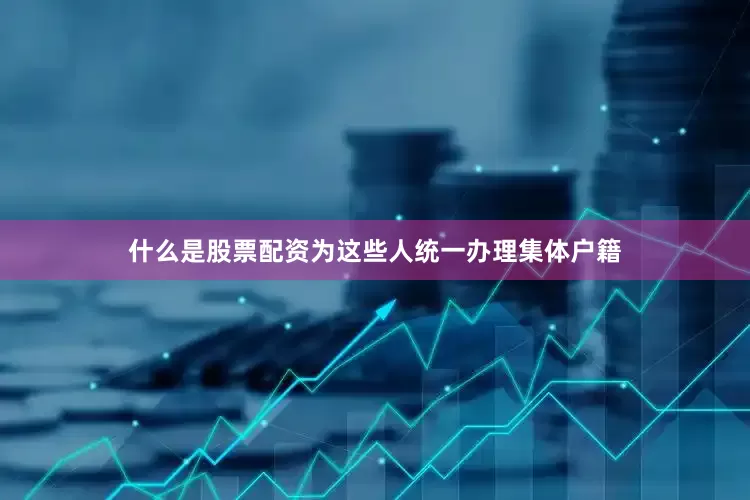 什么是股票配资为这些人统一办理集体户籍