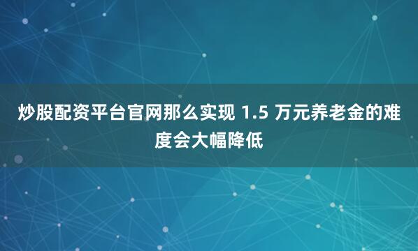 炒股配资平台官网那么实现 1.5 万元养老金的难度会大幅降低